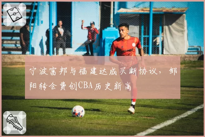 宁波富邦与福建达成买断协议,邹阳转会费创CBA历史新高