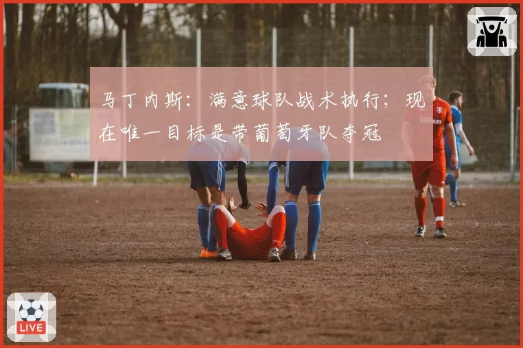 马丁内斯：满意球队战术执行；现在唯一目标是带葡萄牙队夺冠