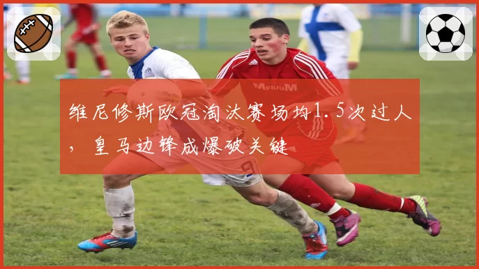 维尼修斯欧冠淘汰赛场均1.5次过人，皇马边锋成爆破关键
