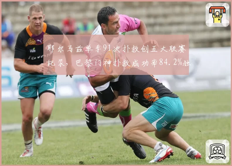 耶尔马兹单季91次扑救创五大联赛纪录,巴黎门神扑救成功率84.2%独一档