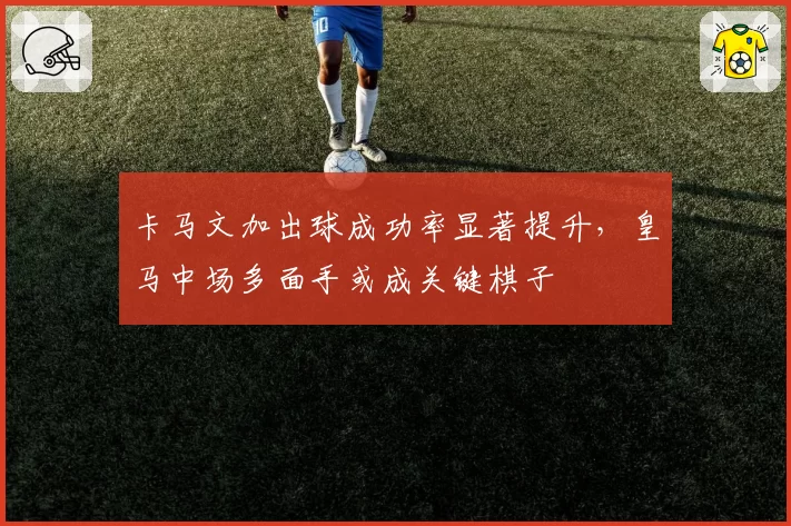 卡马文加出球成功率显著提升，皇马中场多面手或成关键棋子
