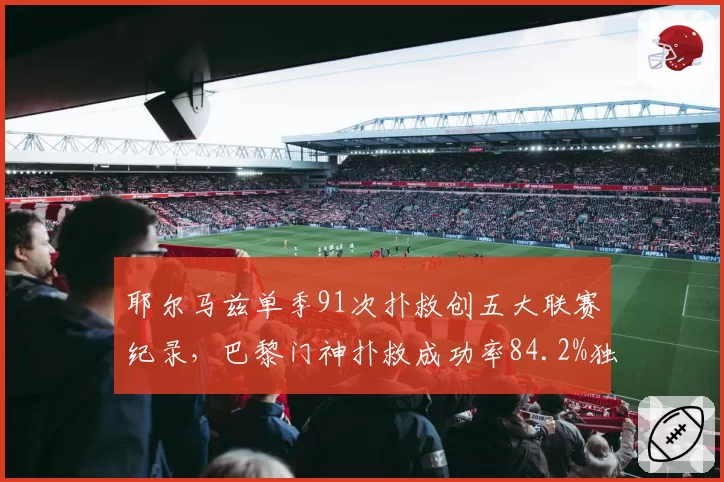 耶尔马兹单季91次扑救创五大联赛纪录,巴黎门神扑救成功率84.2%独一档