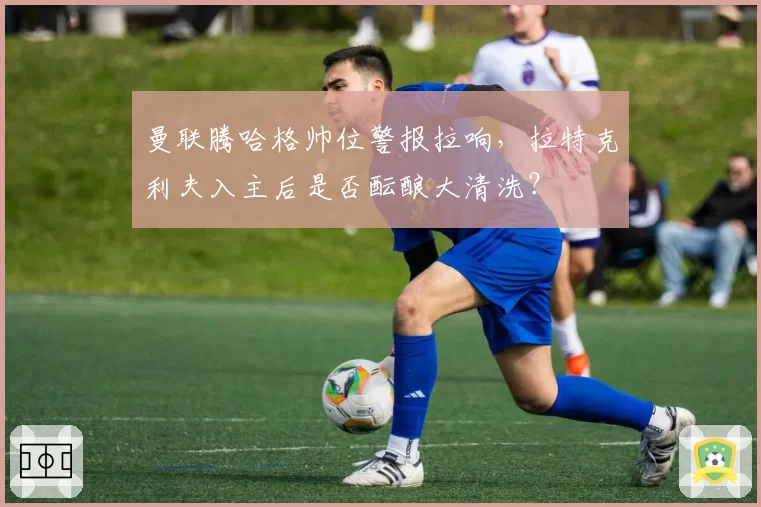 曼联腾哈格帅位警报拉响，拉特克利夫入主后是否酝酿大清洗？