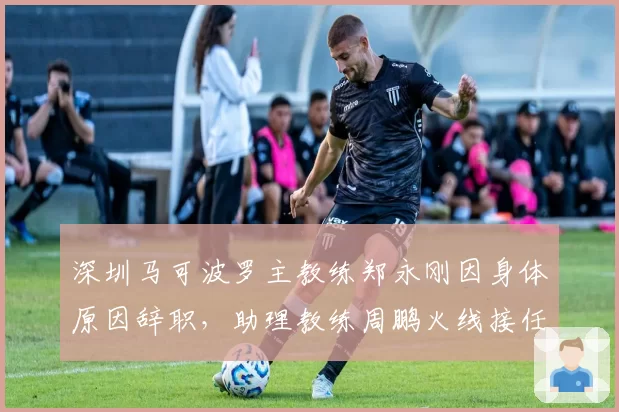 深圳马可波罗主教练郑永刚因身体原因辞职,助理教练周鹏火线接任