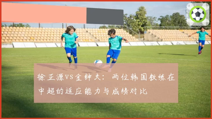 徐正源vs金钟夫：两位韩国教练在中超的适应能力与成绩对比