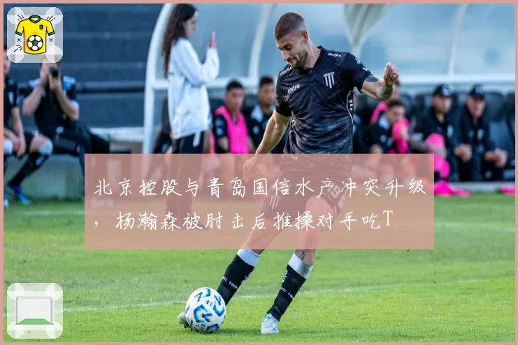 北京控股与青岛国信水产冲突升级，杨瀚森被肘击后推搡对手吃T