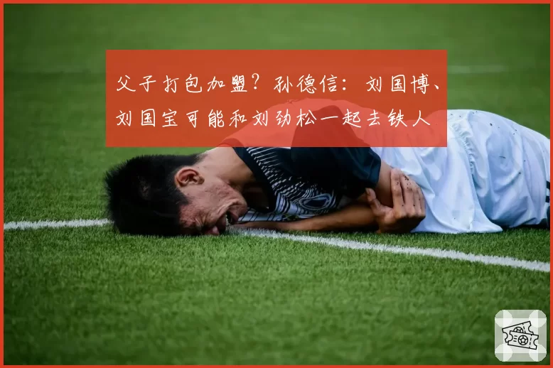 父子打包加盟？孙德信：刘国博、刘国宝可能和刘劲松一起去铁人